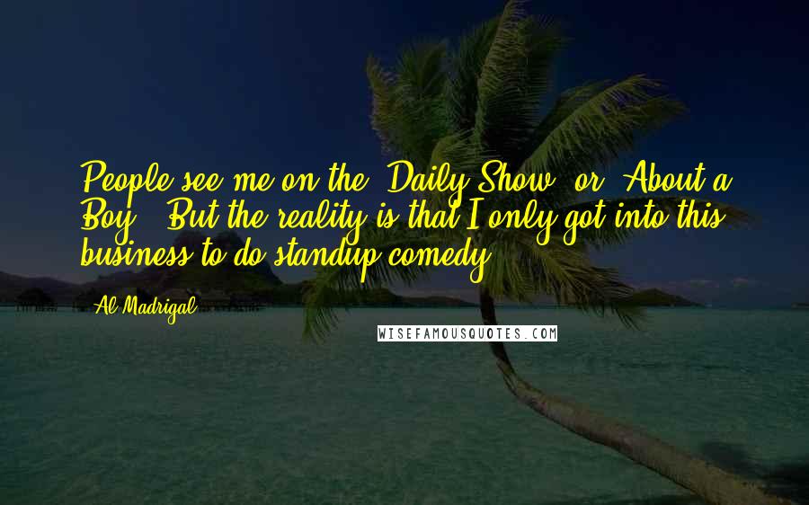 Al Madrigal Quotes: People see me on the 'Daily Show' or 'About a Boy'. But the reality is that I only got into this business to do standup comedy.