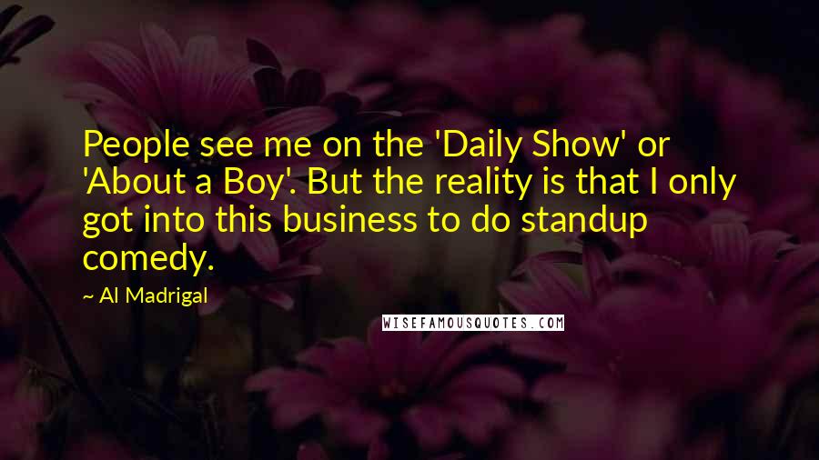 Al Madrigal Quotes: People see me on the 'Daily Show' or 'About a Boy'. But the reality is that I only got into this business to do standup comedy.