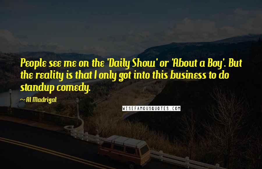 Al Madrigal Quotes: People see me on the 'Daily Show' or 'About a Boy'. But the reality is that I only got into this business to do standup comedy.