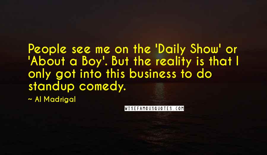 Al Madrigal Quotes: People see me on the 'Daily Show' or 'About a Boy'. But the reality is that I only got into this business to do standup comedy.