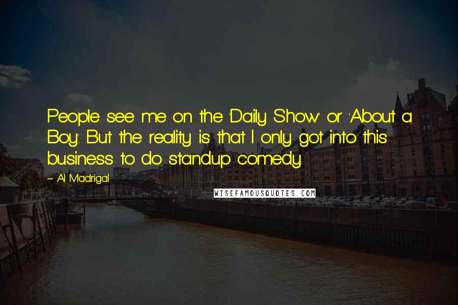 Al Madrigal Quotes: People see me on the 'Daily Show' or 'About a Boy'. But the reality is that I only got into this business to do standup comedy.