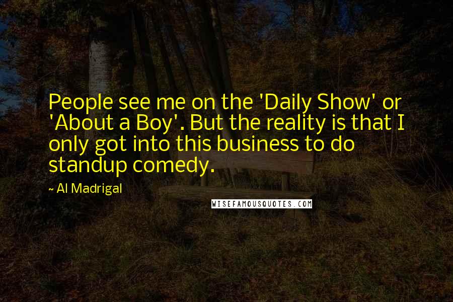 Al Madrigal Quotes: People see me on the 'Daily Show' or 'About a Boy'. But the reality is that I only got into this business to do standup comedy.