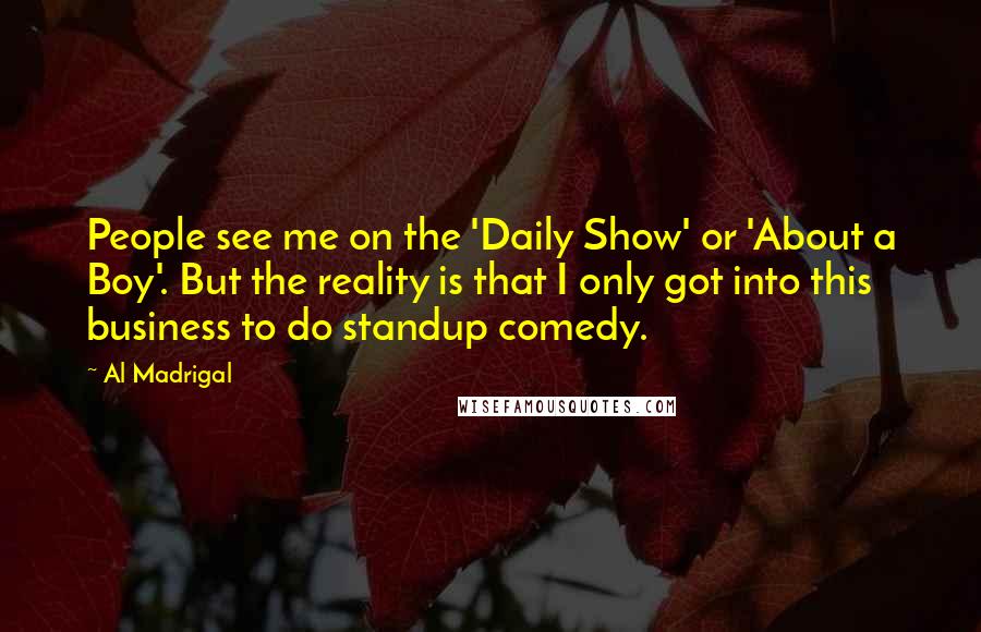 Al Madrigal Quotes: People see me on the 'Daily Show' or 'About a Boy'. But the reality is that I only got into this business to do standup comedy.