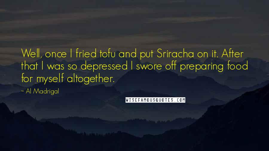 Al Madrigal Quotes: Well, once I fried tofu and put Sriracha on it. After that I was so depressed I swore off preparing food for myself altogether.