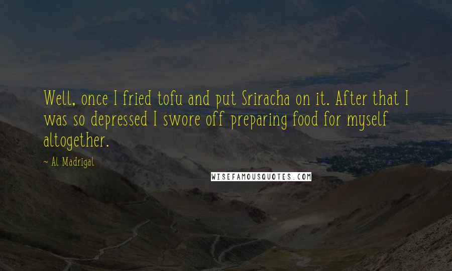 Al Madrigal Quotes: Well, once I fried tofu and put Sriracha on it. After that I was so depressed I swore off preparing food for myself altogether.