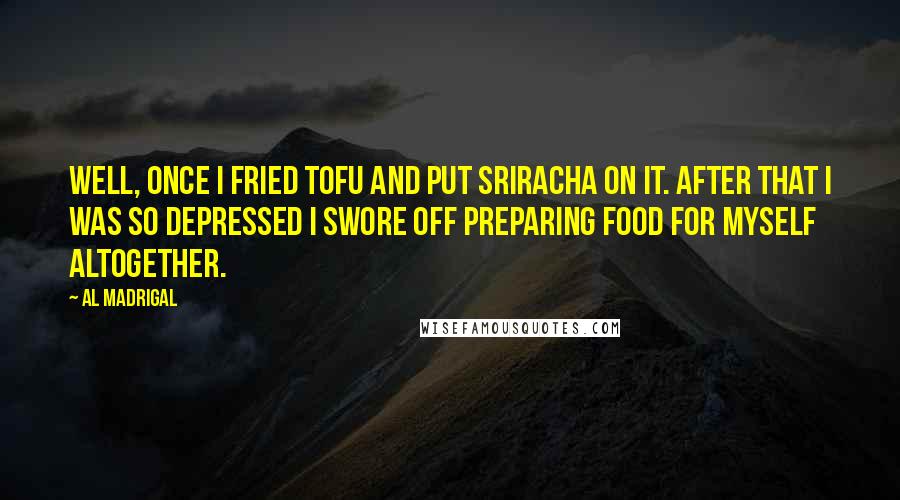 Al Madrigal Quotes: Well, once I fried tofu and put Sriracha on it. After that I was so depressed I swore off preparing food for myself altogether.