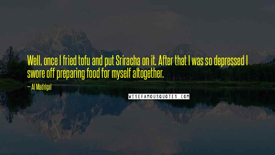 Al Madrigal Quotes: Well, once I fried tofu and put Sriracha on it. After that I was so depressed I swore off preparing food for myself altogether.