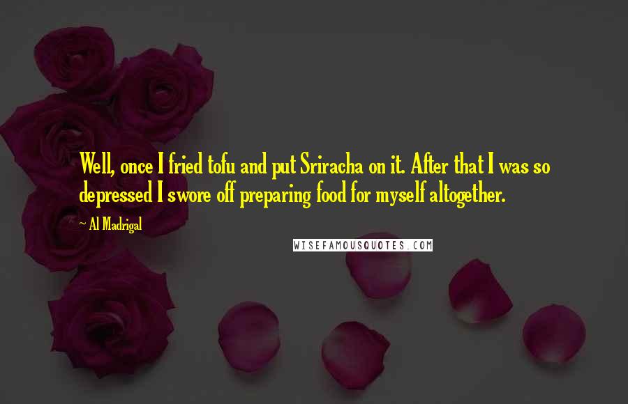 Al Madrigal Quotes: Well, once I fried tofu and put Sriracha on it. After that I was so depressed I swore off preparing food for myself altogether.