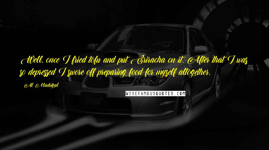 Al Madrigal Quotes: Well, once I fried tofu and put Sriracha on it. After that I was so depressed I swore off preparing food for myself altogether.