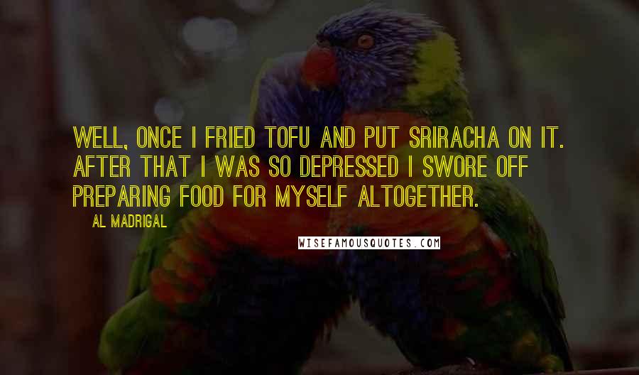 Al Madrigal Quotes: Well, once I fried tofu and put Sriracha on it. After that I was so depressed I swore off preparing food for myself altogether.