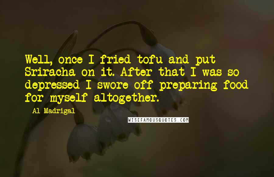 Al Madrigal Quotes: Well, once I fried tofu and put Sriracha on it. After that I was so depressed I swore off preparing food for myself altogether.