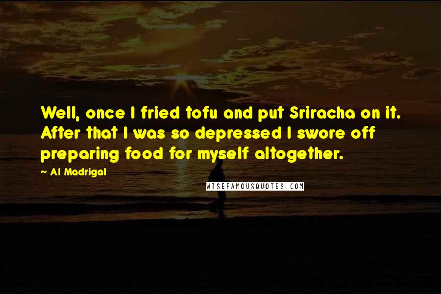 Al Madrigal Quotes: Well, once I fried tofu and put Sriracha on it. After that I was so depressed I swore off preparing food for myself altogether.