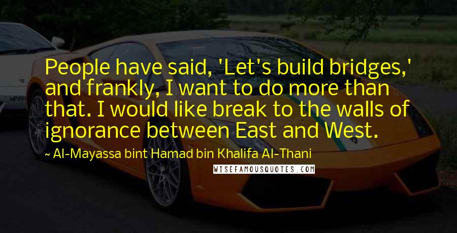 Al-Mayassa Bint Hamad Bin Khalifa Al-Thani Quotes: People have said, 'Let's build bridges,' and frankly, I want to do more than that. I would like break to the walls of ignorance between East and West.