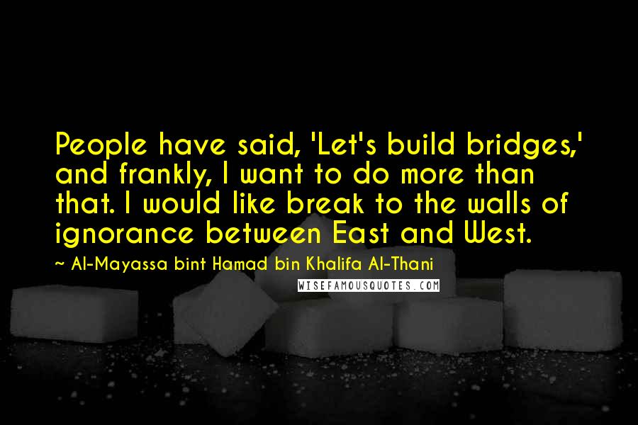 Al-Mayassa Bint Hamad Bin Khalifa Al-Thani Quotes: People have said, 'Let's build bridges,' and frankly, I want to do more than that. I would like break to the walls of ignorance between East and West.