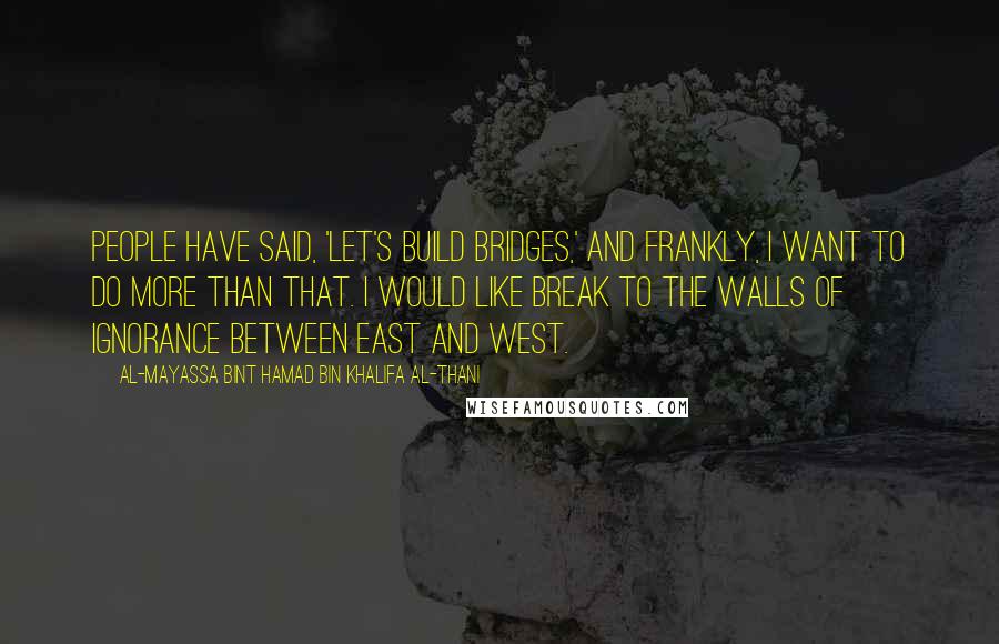 Al-Mayassa Bint Hamad Bin Khalifa Al-Thani Quotes: People have said, 'Let's build bridges,' and frankly, I want to do more than that. I would like break to the walls of ignorance between East and West.