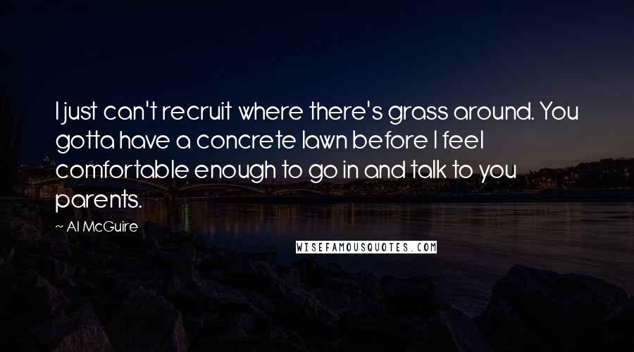 Al McGuire Quotes: I just can't recruit where there's grass around. You gotta have a concrete lawn before I feel comfortable enough to go in and talk to you parents.