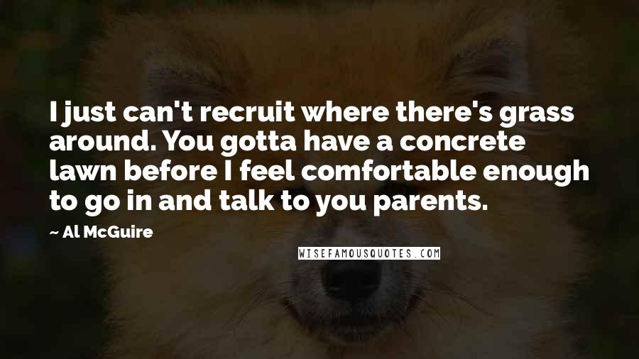 Al McGuire Quotes: I just can't recruit where there's grass around. You gotta have a concrete lawn before I feel comfortable enough to go in and talk to you parents.