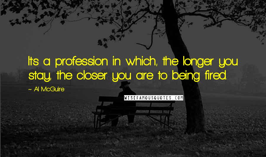 Al McGuire Quotes: It's a profession in which, the longer you stay, the closer you are to being fired.