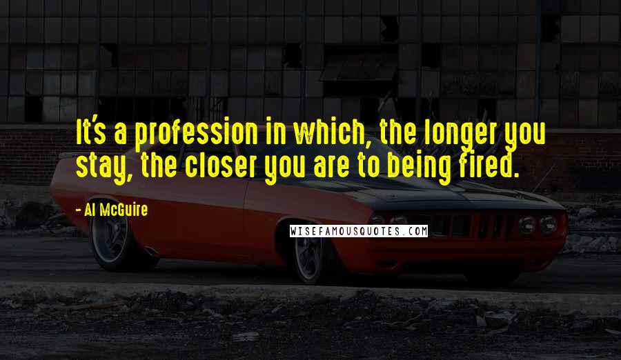 Al McGuire Quotes: It's a profession in which, the longer you stay, the closer you are to being fired.