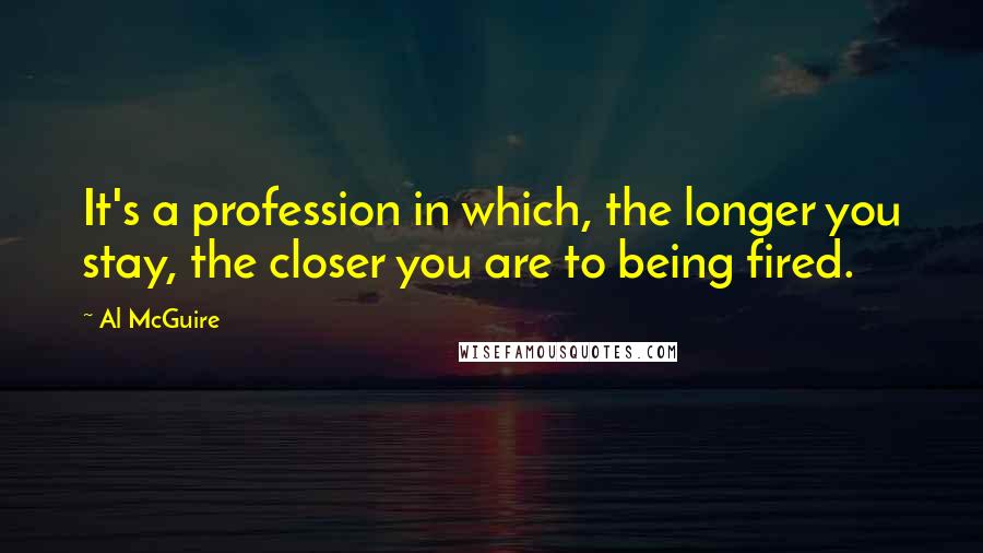 Al McGuire Quotes: It's a profession in which, the longer you stay, the closer you are to being fired.