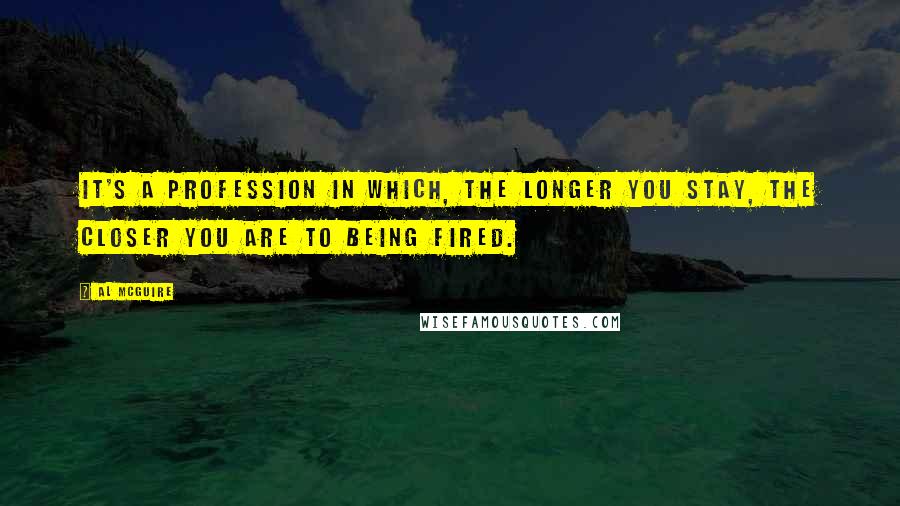 Al McGuire Quotes: It's a profession in which, the longer you stay, the closer you are to being fired.