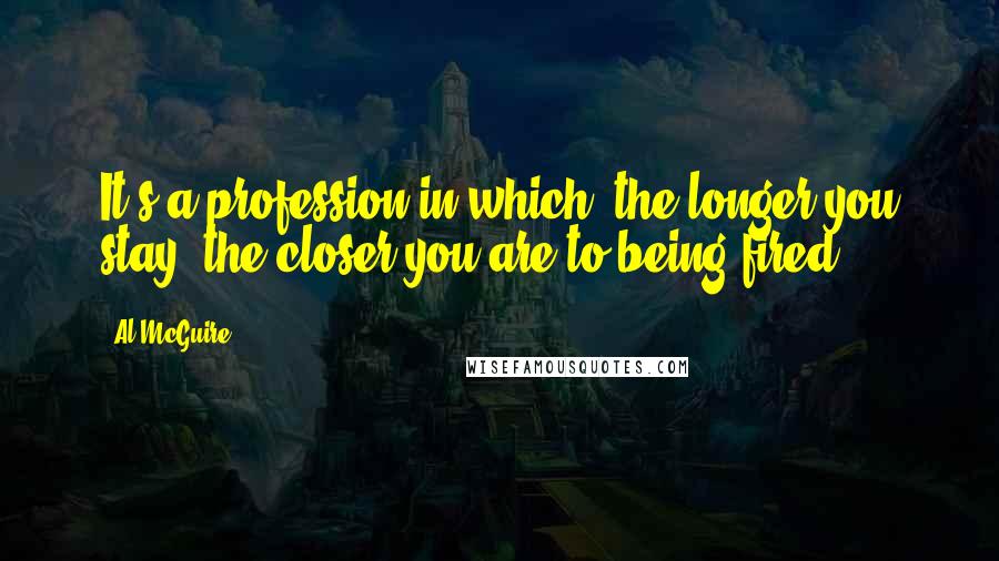 Al McGuire Quotes: It's a profession in which, the longer you stay, the closer you are to being fired.