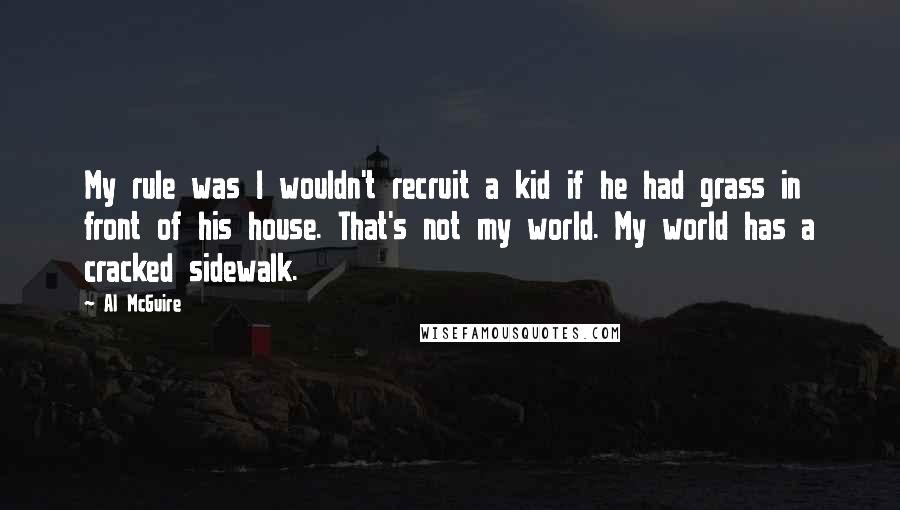 Al McGuire Quotes: My rule was I wouldn't recruit a kid if he had grass in front of his house. That's not my world. My world has a cracked sidewalk.