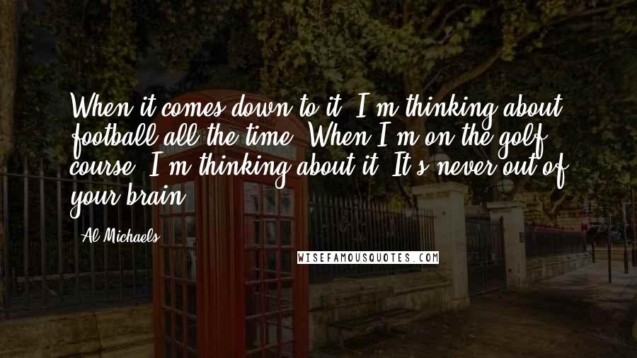 Al Michaels Quotes: When it comes down to it, I'm thinking about football all the time. When I'm on the golf course, I'm thinking about it. It's never out of your brain.