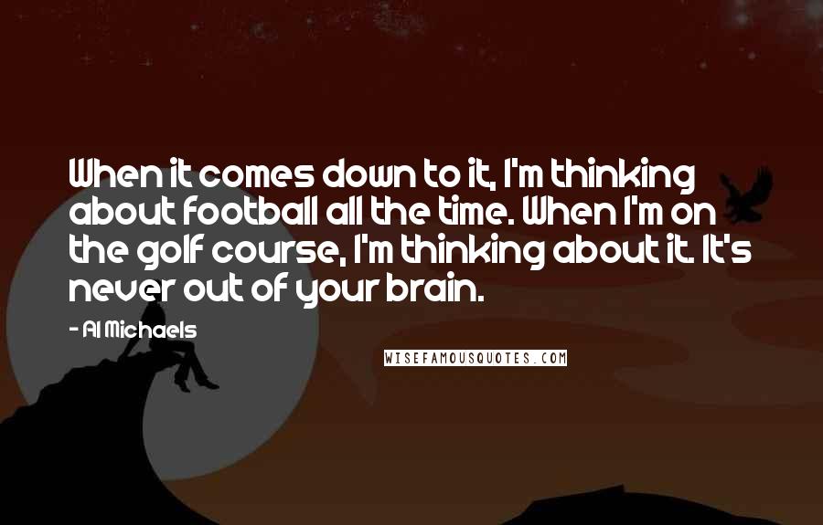 Al Michaels Quotes: When it comes down to it, I'm thinking about football all the time. When I'm on the golf course, I'm thinking about it. It's never out of your brain.