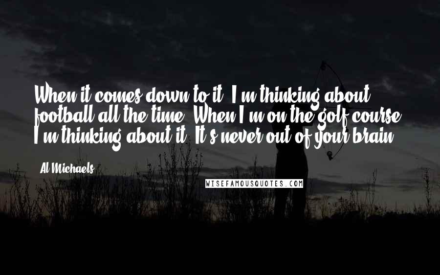 Al Michaels Quotes: When it comes down to it, I'm thinking about football all the time. When I'm on the golf course, I'm thinking about it. It's never out of your brain.