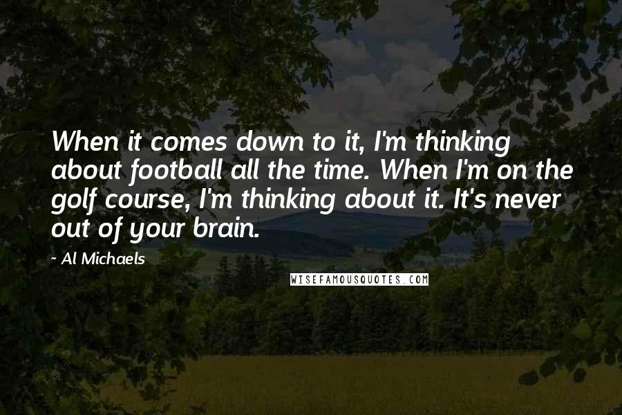 Al Michaels Quotes: When it comes down to it, I'm thinking about football all the time. When I'm on the golf course, I'm thinking about it. It's never out of your brain.