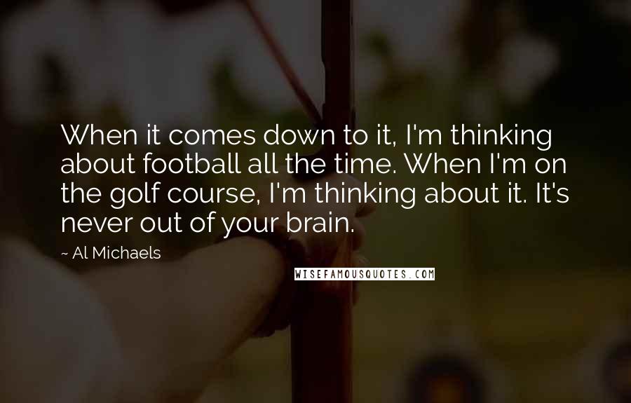 Al Michaels Quotes: When it comes down to it, I'm thinking about football all the time. When I'm on the golf course, I'm thinking about it. It's never out of your brain.