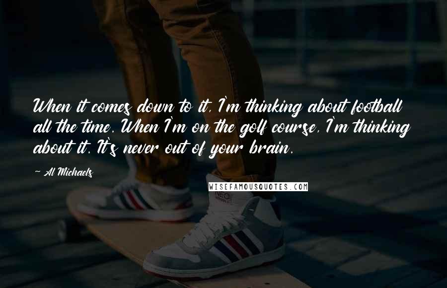 Al Michaels Quotes: When it comes down to it, I'm thinking about football all the time. When I'm on the golf course, I'm thinking about it. It's never out of your brain.