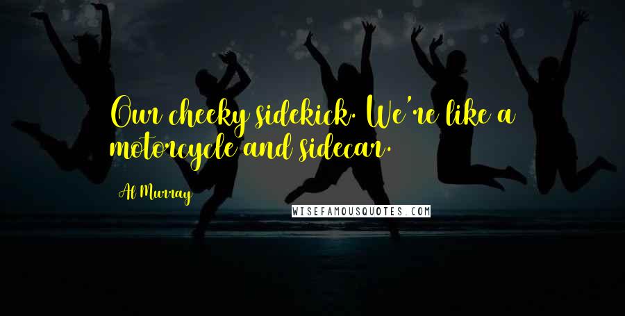 Al Murray Quotes: Our cheeky sidekick. We're like a motorcycle and sidecar.