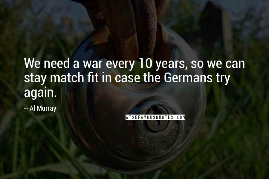 Al Murray Quotes: We need a war every 10 years, so we can stay match fit in case the Germans try again.
