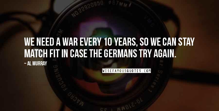 Al Murray Quotes: We need a war every 10 years, so we can stay match fit in case the Germans try again.