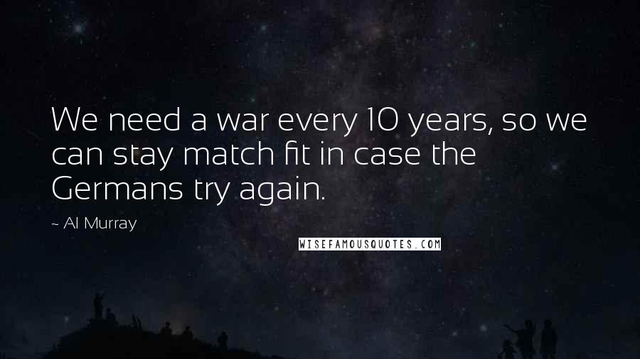 Al Murray Quotes: We need a war every 10 years, so we can stay match fit in case the Germans try again.