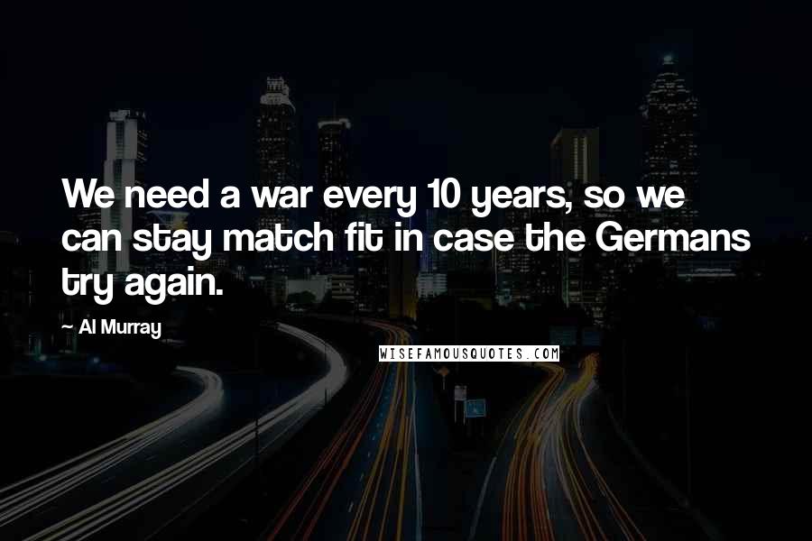 Al Murray Quotes: We need a war every 10 years, so we can stay match fit in case the Germans try again.