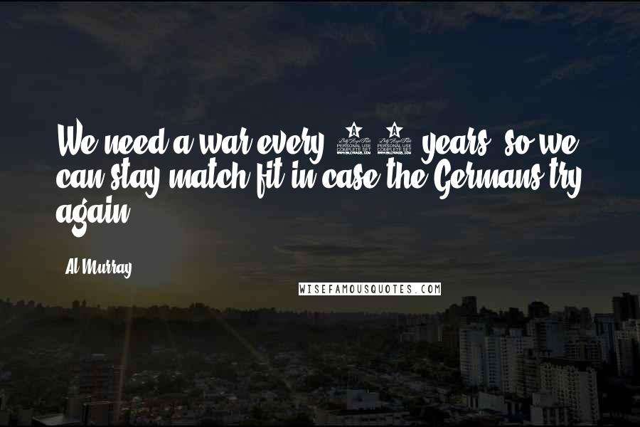 Al Murray Quotes: We need a war every 10 years, so we can stay match fit in case the Germans try again.