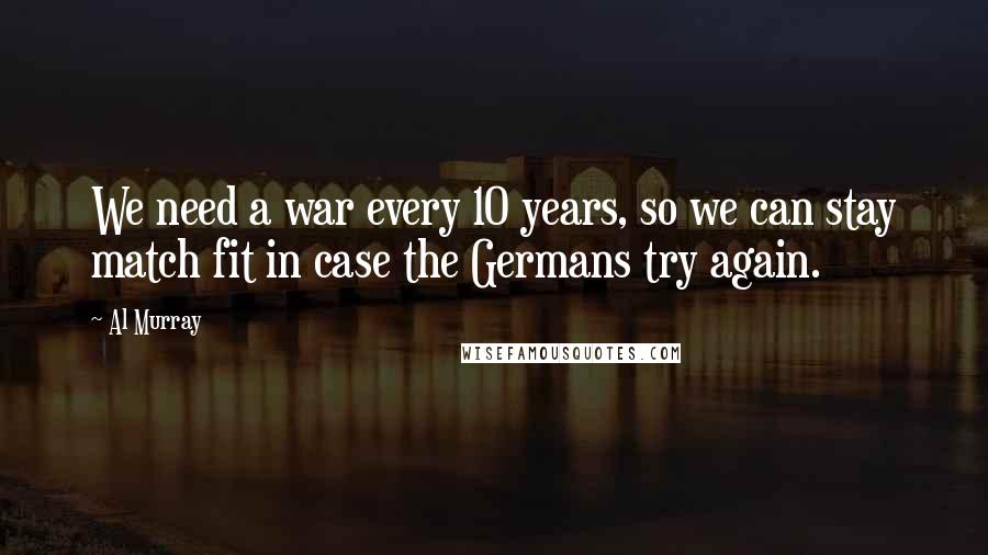 Al Murray Quotes: We need a war every 10 years, so we can stay match fit in case the Germans try again.