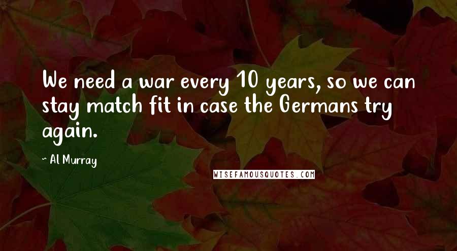 Al Murray Quotes: We need a war every 10 years, so we can stay match fit in case the Germans try again.