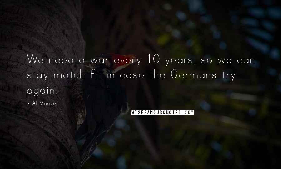 Al Murray Quotes: We need a war every 10 years, so we can stay match fit in case the Germans try again.