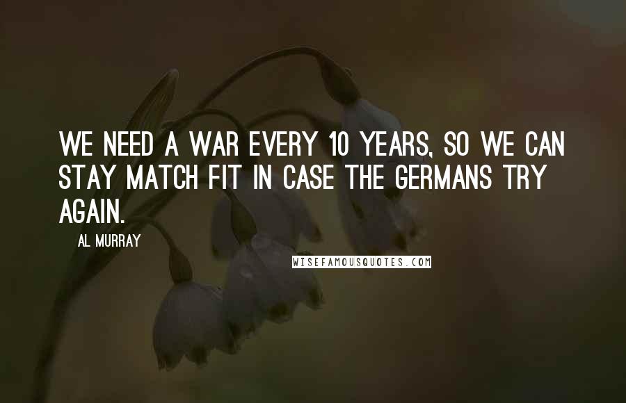 Al Murray Quotes: We need a war every 10 years, so we can stay match fit in case the Germans try again.