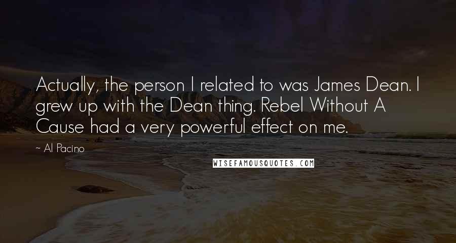 Al Pacino Quotes: Actually, the person I related to was James Dean. I grew up with the Dean thing. Rebel Without A Cause had a very powerful effect on me.