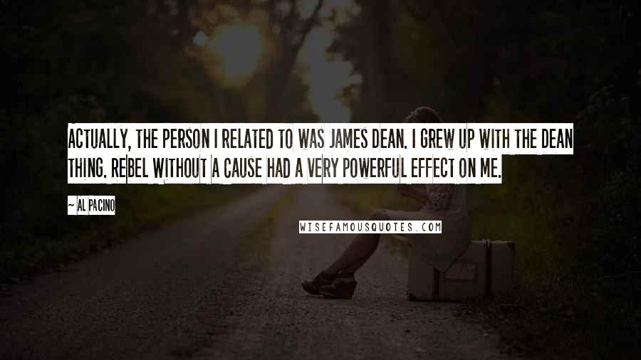 Al Pacino Quotes: Actually, the person I related to was James Dean. I grew up with the Dean thing. Rebel Without A Cause had a very powerful effect on me.