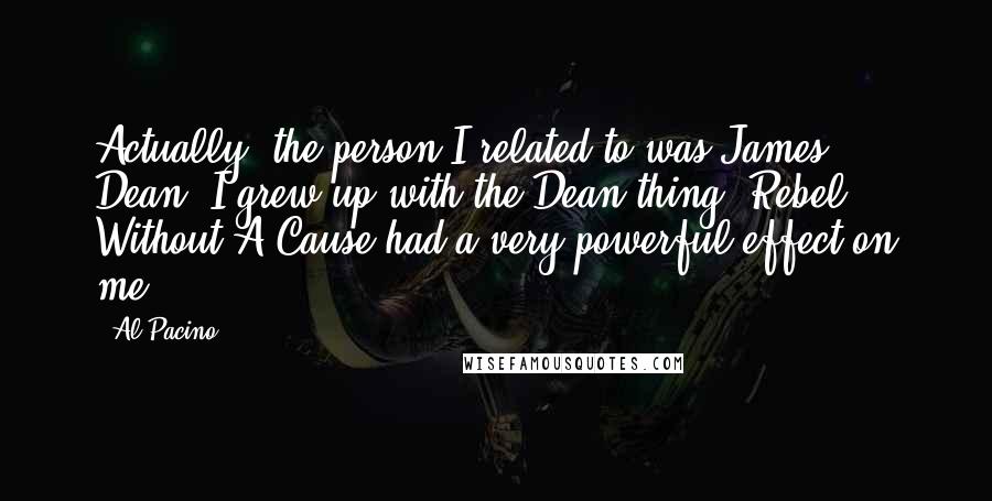 Al Pacino Quotes: Actually, the person I related to was James Dean. I grew up with the Dean thing. Rebel Without A Cause had a very powerful effect on me.