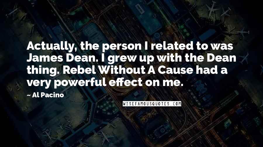 Al Pacino Quotes: Actually, the person I related to was James Dean. I grew up with the Dean thing. Rebel Without A Cause had a very powerful effect on me.