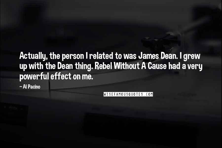 Al Pacino Quotes: Actually, the person I related to was James Dean. I grew up with the Dean thing. Rebel Without A Cause had a very powerful effect on me.