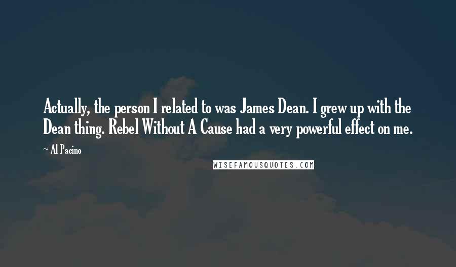 Al Pacino Quotes: Actually, the person I related to was James Dean. I grew up with the Dean thing. Rebel Without A Cause had a very powerful effect on me.