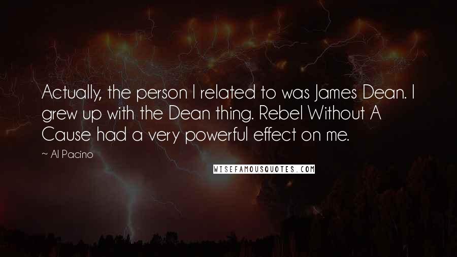 Al Pacino Quotes: Actually, the person I related to was James Dean. I grew up with the Dean thing. Rebel Without A Cause had a very powerful effect on me.
